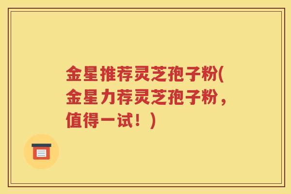 金星推荐灵芝孢子粉(金星力荐灵芝孢子粉，值得一试！)