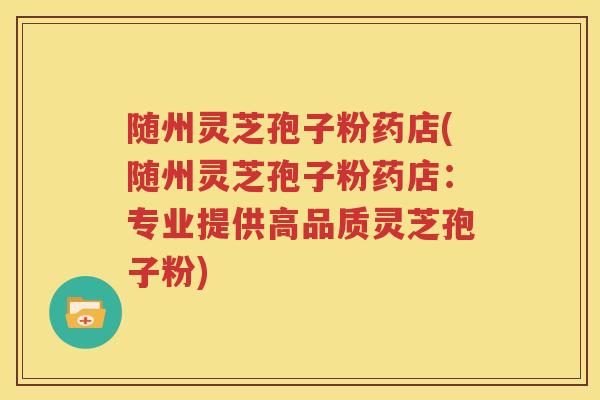 随州灵芝孢子粉药店(随州灵芝孢子粉药店：专业提供高品质灵芝孢子粉)