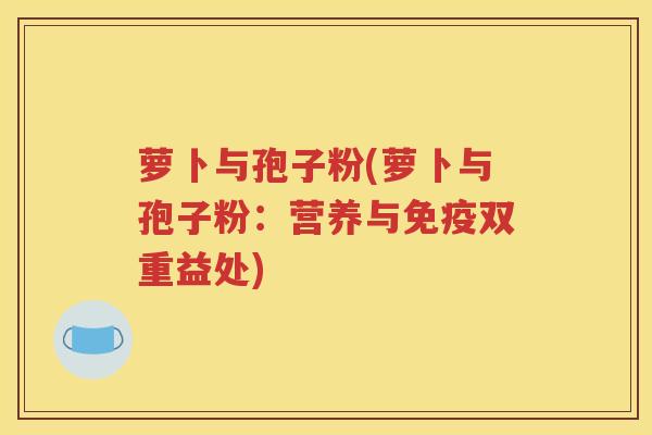 萝卜与孢子粉(萝卜与孢子粉：营养与免疫双重益处)
