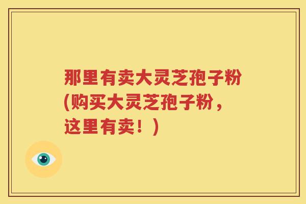 那里有卖大灵芝孢子粉(购买大灵芝孢子粉，这里有卖！)