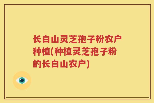 长白山灵芝孢子粉农户种植(种植灵芝孢子粉的长白山农户)