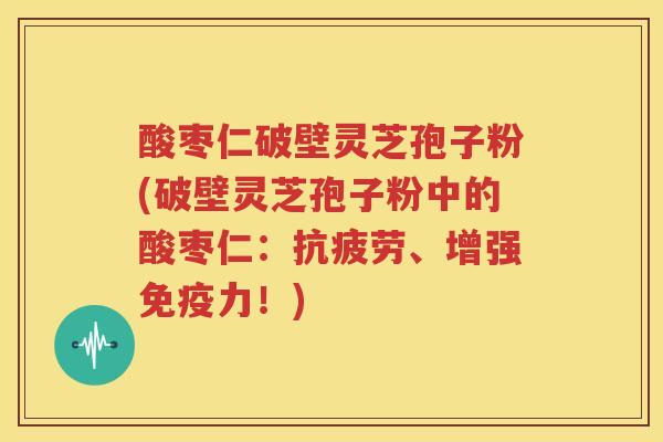 酸枣仁破壁灵芝孢子粉(破壁灵芝孢子粉中的酸枣仁：抗疲劳、增强免疫力！)