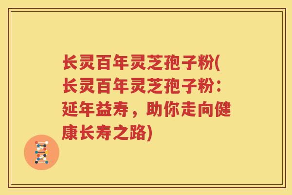 长灵百年灵芝孢子粉(长灵百年灵芝孢子粉：延年益寿，助你走向健康长寿之路)