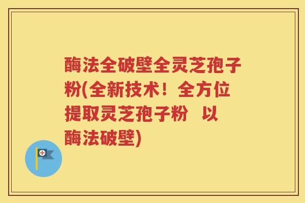 酶法全破壁全灵芝孢子粉(全新技术！全方位提取灵芝孢子粉  以酶法破壁)
