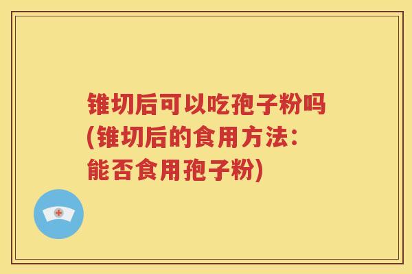 锥切后可以吃孢子粉吗(锥切后的食用方法：能否食用孢子粉)
