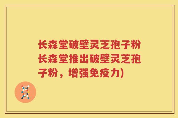 长森堂破壁灵芝孢子粉长森堂推出破壁灵芝孢子粉，增强免疫力)
