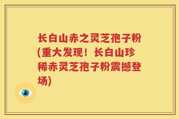 长白山赤之灵芝孢子粉(重大发现！长白山珍稀赤灵芝孢子粉震撼登场)