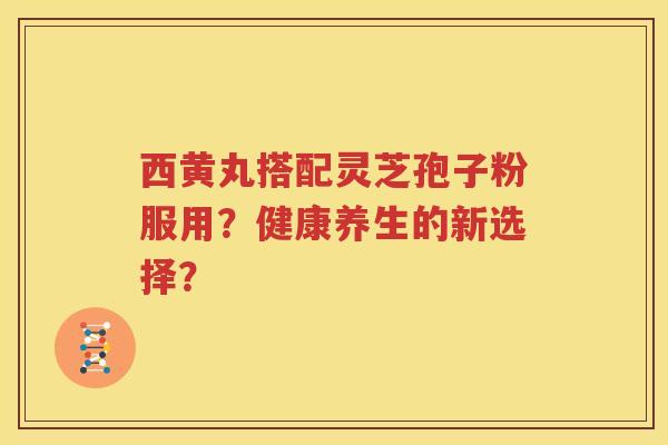 西黄丸搭配灵芝孢子粉服用？健康养生的新选择？
