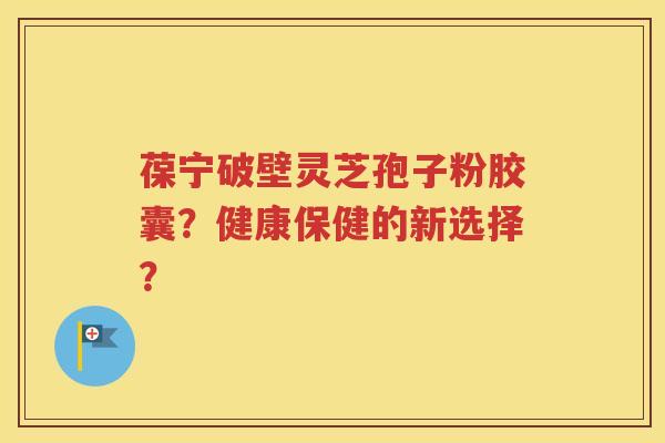 葆宁破壁灵芝孢子粉胶囊？健康保健的新选择？