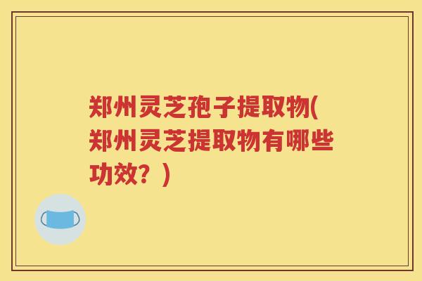 郑州灵芝孢子提取物(郑州灵芝提取物有哪些功效？)