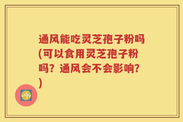 通风能吃灵芝孢子粉吗(可以食用灵芝孢子粉吗？通风会不会影响？)