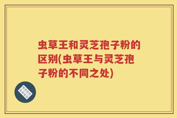 虫草王和灵芝孢子粉的区别(虫草王与灵芝孢子粉的不同之处)