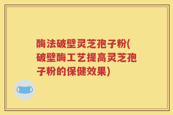 酶法破壁灵芝孢子粉(破壁酶工艺提高灵芝孢子粉的保健效果)