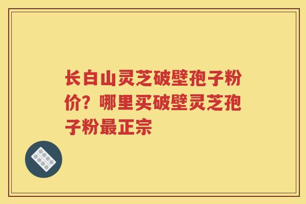 长白山灵芝破壁孢子粉价？哪里买破壁灵芝孢子粉最正宗