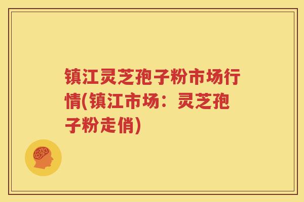 镇江灵芝孢子粉市场行情(镇江市场：灵芝孢子粉走俏)