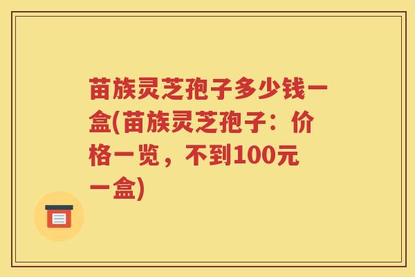 苗族灵芝孢子多少钱一盒(苗族灵芝孢子：价格一览，不到100元一盒)