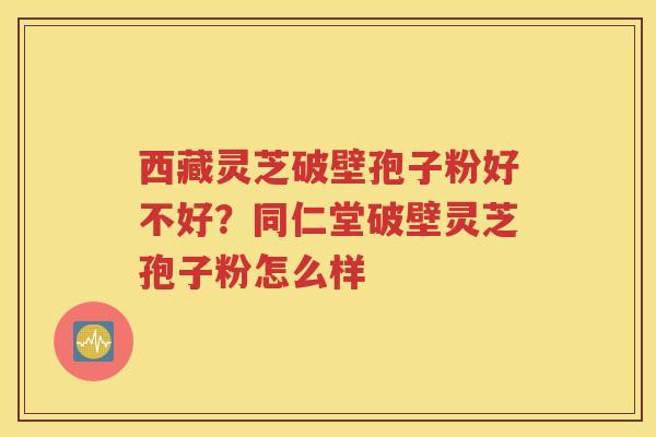 西藏灵芝破壁孢子粉好不好？同仁堂破壁灵芝孢子粉怎么样