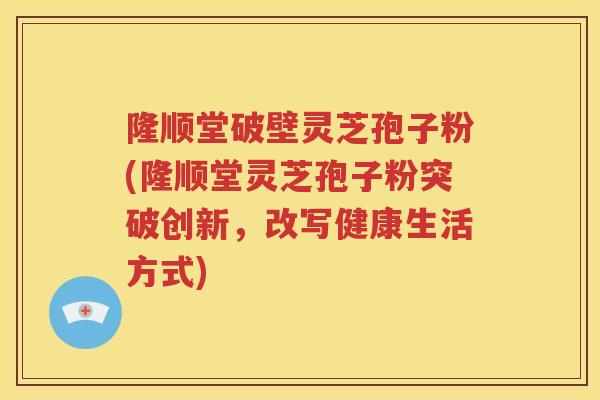 隆顺堂破壁灵芝孢子粉(隆顺堂灵芝孢子粉突破创新，改写健康生活方式)