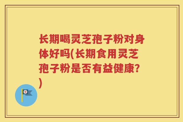 长期喝灵芝孢子粉对身体好吗(长期食用灵芝孢子粉是否有益健康？)