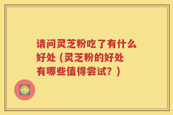 请问灵芝粉吃了有什么好处 (灵芝粉的好处有哪些值得尝试？)