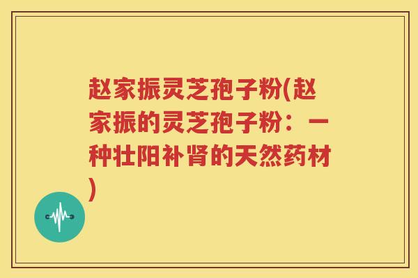 赵家振灵芝孢子粉(赵家振的灵芝孢子粉：一种壮阳补肾的天然药材)