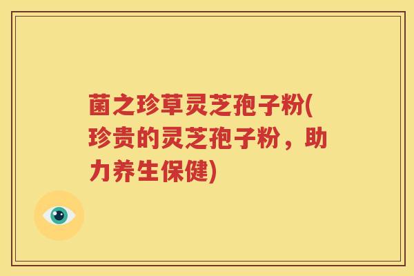 菌之珍草灵芝孢子粉(珍贵的灵芝孢子粉，助力养生保健)