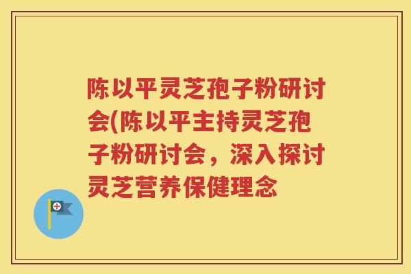 陈以平灵芝孢子粉研讨会(陈以平主持灵芝孢子粉研讨会，深入探讨灵芝营养保健理念