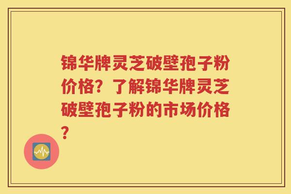 锦华牌灵芝破壁孢子粉价格？了解锦华牌灵芝破壁孢子粉的市场价格？