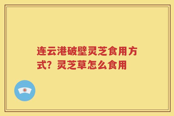 连云港破壁灵芝食用方式？灵芝草怎么食用