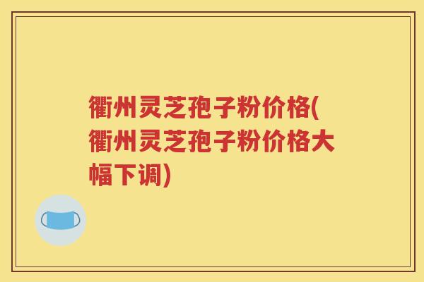 衢州灵芝孢子粉价格(衢州灵芝孢子粉价格大幅下调)