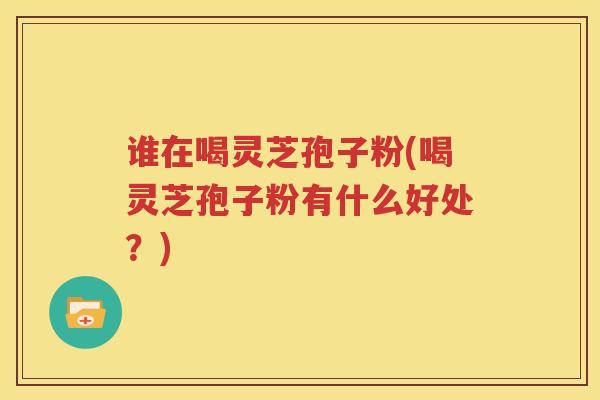 谁在喝灵芝孢子粉(喝灵芝孢子粉有什么好处？)