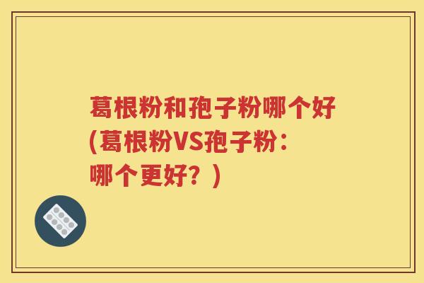 葛根粉和孢子粉哪个好(葛根粉VS孢子粉：哪个更好？)