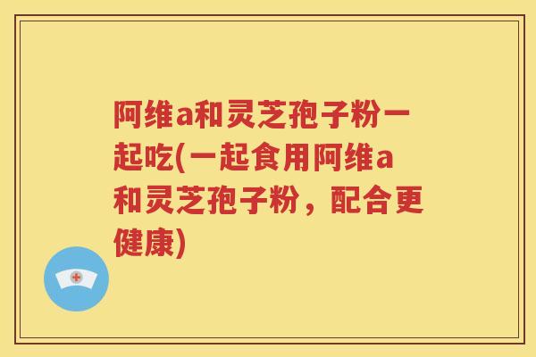 阿维a和灵芝孢子粉一起吃(一起食用阿维a和灵芝孢子粉，配合更健康)