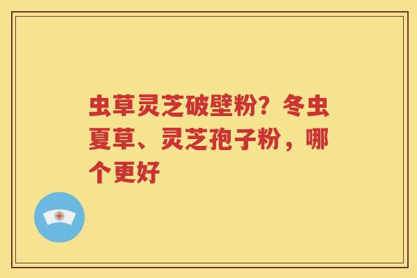 虫草灵芝破壁粉？冬虫夏草、灵芝孢子粉，哪个更好