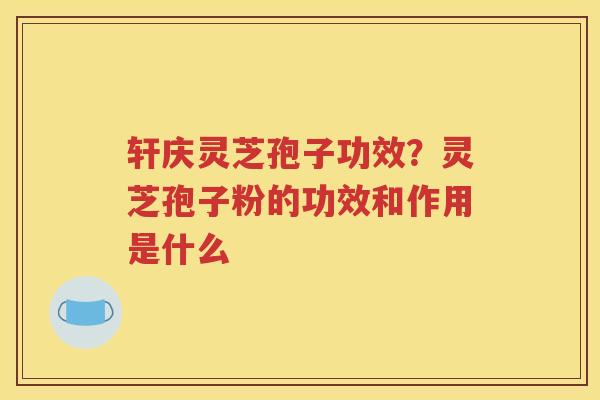轩庆灵芝孢子功效？灵芝孢子粉的功效和作用是什么