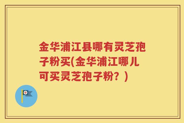 金华浦江县哪有灵芝孢子粉买(金华浦江哪儿可买灵芝孢子粉？)