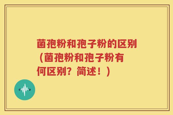 菌孢粉和孢子粉的区别 (菌孢粉和孢子粉有何区别？简述！)