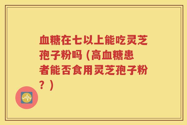 血糖在七以上能吃灵芝孢子粉吗 (高血糖患者能否食用灵芝孢子粉？)