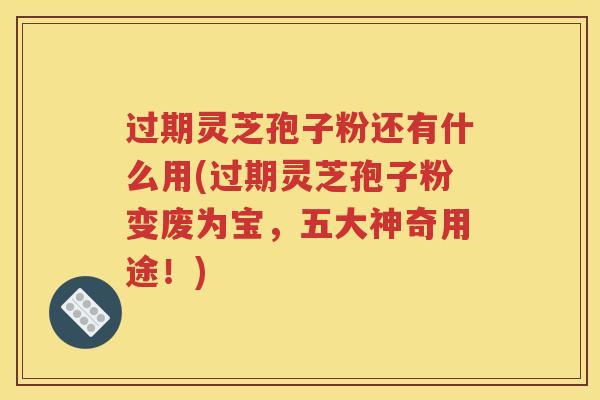 过期灵芝孢子粉还有什么用(过期灵芝孢子粉变废为宝，五大神奇用途！)