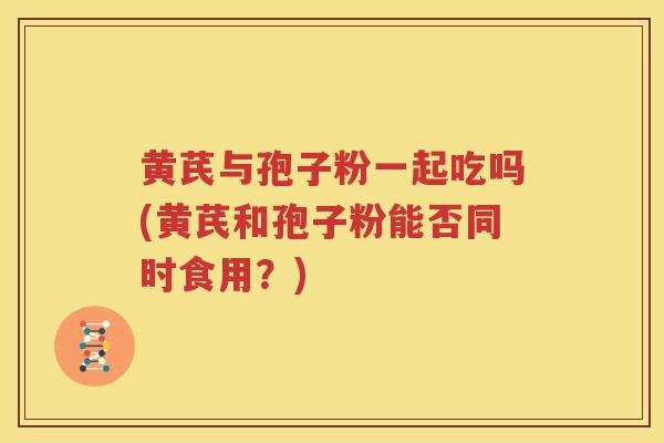 黄芪与孢子粉一起吃吗(黄芪和孢子粉能否同时食用？)