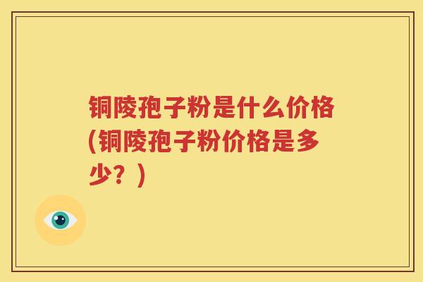 铜陵孢子粉是什么价格(铜陵孢子粉价格是多少？)