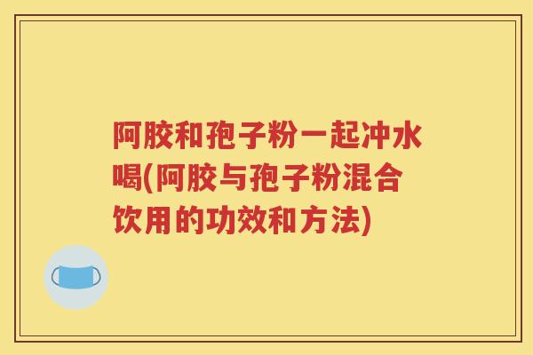 阿胶和孢子粉一起冲水喝(阿胶与孢子粉混合饮用的功效和方法)