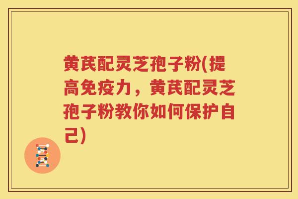 黄芪配灵芝孢子粉(提高免疫力，黄芪配灵芝孢子粉教你如何保护自己)