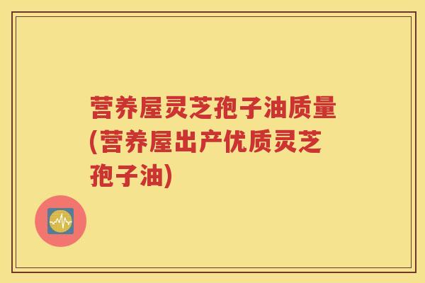 营养屋灵芝孢子油质量(营养屋出产优质灵芝孢子油)