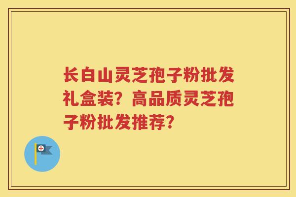 长白山灵芝孢子粉批发礼盒装？高品质灵芝孢子粉批发推荐？