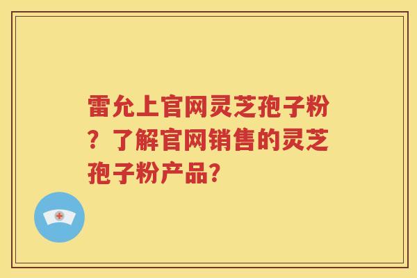雷允上官网灵芝孢子粉？了解官网销售的灵芝孢子粉产品？