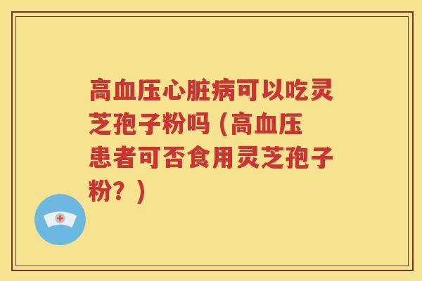 高血压心脏病可以吃灵芝孢子粉吗 (高血压患者可否食用灵芝孢子粉？)