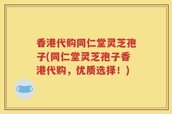 香港代购同仁堂灵芝孢子(同仁堂灵芝孢子香港代购，优质选择！)