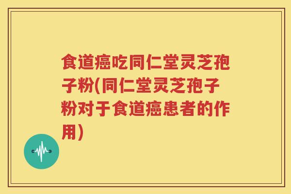 食道癌吃同仁堂灵芝孢子粉(同仁堂灵芝孢子粉对于食道癌患者的作用)
