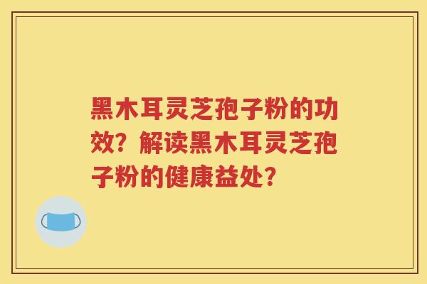 黑木耳灵芝孢子粉的功效？解读黑木耳灵芝孢子粉的健康益处？